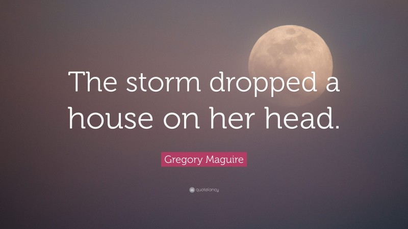 Gregory Maguire Quote: “The storm dropped a house on her head.”