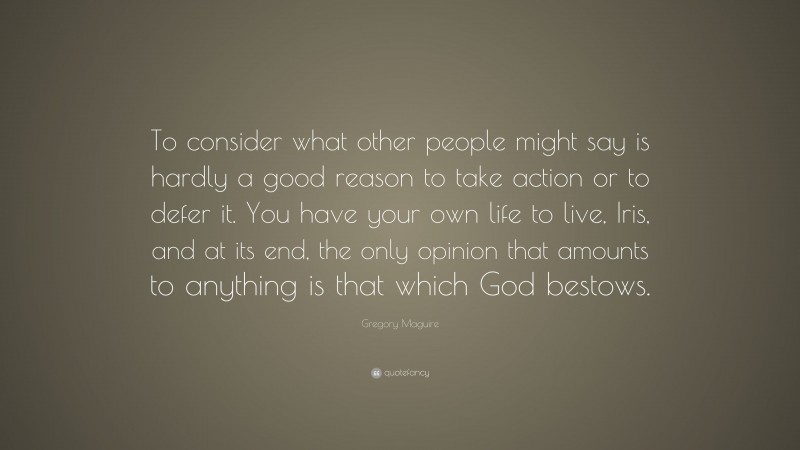 Gregory Maguire Quote: “To consider what other people might say is hardly a good reason to take action or to defer it. You have your own life to live, Iris, and at its end, the only opinion that amounts to anything is that which God bestows.”