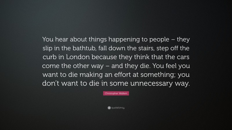 Christopher Walken Quote: “You hear about things happening to people – they slip in the bathtub, fall down the stairs, step off the curb in London because they think that the cars come the other way – and they die. You feel you want to die making an effort at something; you don’t want to die in some unnecessary way.”