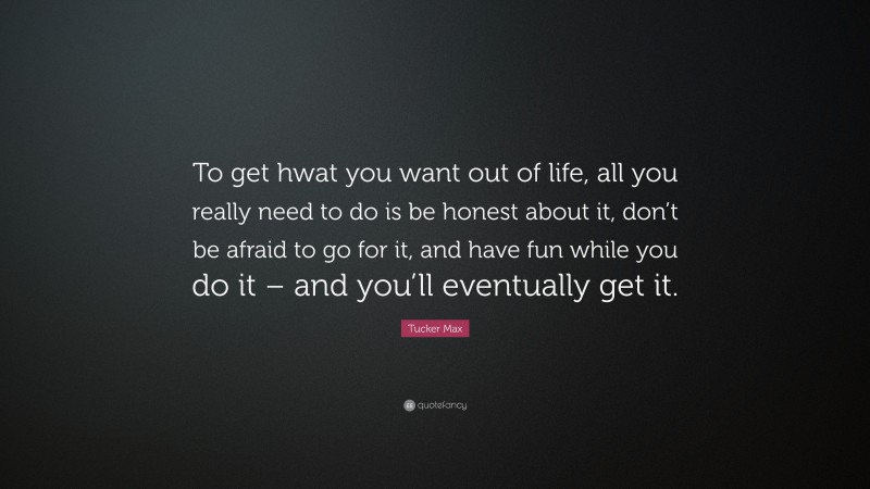 Tucker Max Quote: “To get hwat you want out of life, all you really need to do is be honest about it, don’t be afraid to go for it, and have fun while you do it – and you’ll eventually get it.”