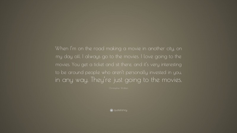 Christopher Walken Quote: “When I’m on the road making a movie in another city, on my day off, I always go to the movies. I love going to the movies. You get a ticket and sit there, and it’s very interesting to be around people who aren’t personally invested in you, in any way. They’re just going to the movies.”