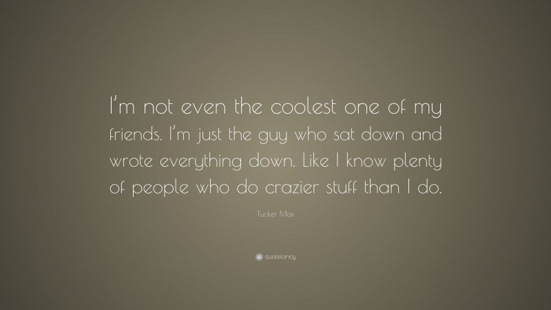Tucker Max Quote: “I’m not even the coolest one of my friends. I’m just the guy who sat down and wrote everything down. Like I know plenty of people who do crazier stuff than I do.”
