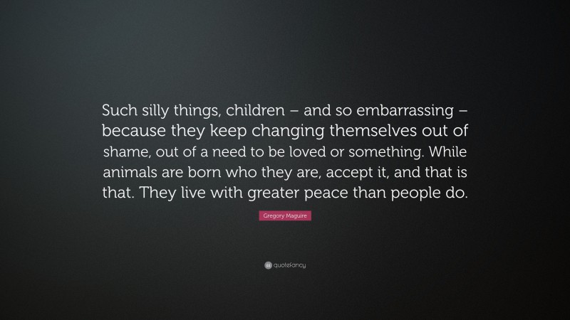 Gregory Maguire Quote: “Such silly things, children – and so embarrassing – because they keep changing themselves out of shame, out of a need to be loved or something. While animals are born who they are, accept it, and that is that. They live with greater peace than people do.”