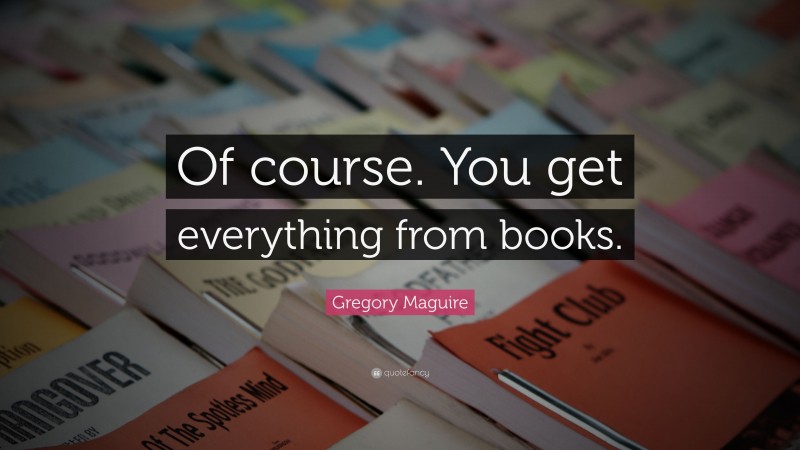 Gregory Maguire Quote: “Of course. You get everything from books.”