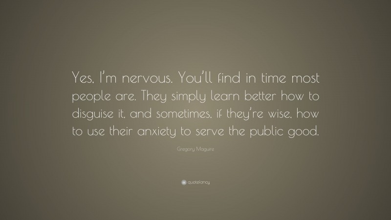 Gregory Maguire Quote: “Yes, I’m nervous. You’ll find in time most people are. They simply learn better how to disguise it, and sometimes, if they’re wise, how to use their anxiety to serve the public good.”