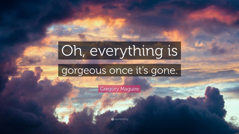 Gregory Maguire Quote: “Oh, everything is gorgeous once it’s gone.”