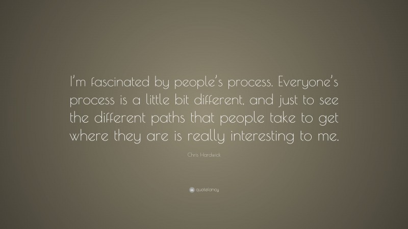 Chris Hardwick Quote: “I’m fascinated by people’s process. Everyone’s process is a little bit different, and just to see the different paths that people take to get where they are is really interesting to me.”