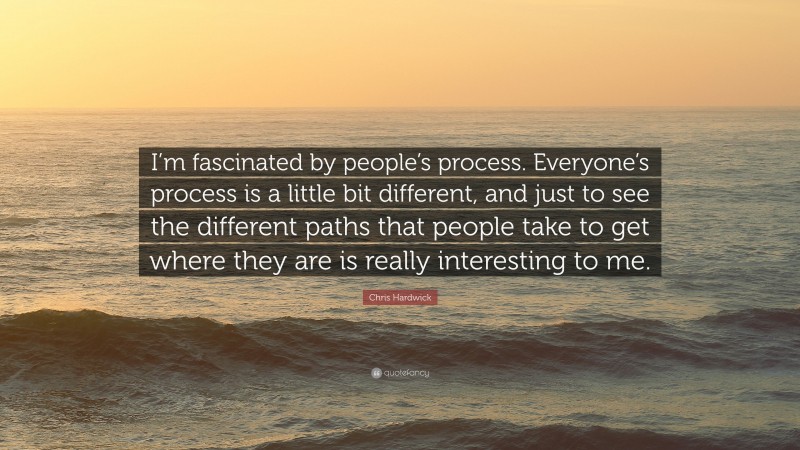 Chris Hardwick Quote: “I’m fascinated by people’s process. Everyone’s process is a little bit different, and just to see the different paths that people take to get where they are is really interesting to me.”