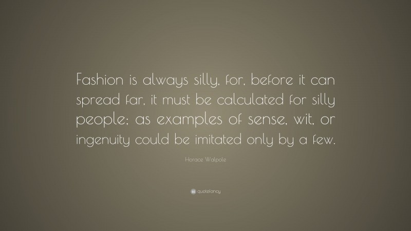 Horace Walpole Quote: “Fashion is always silly, for, before it can spread far, it must be calculated for silly people; as examples of sense, wit, or ingenuity could be imitated only by a few.”
