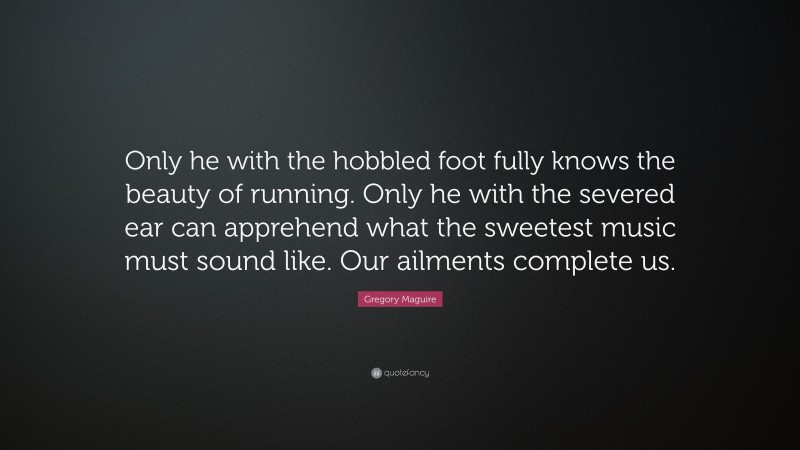 Gregory Maguire Quote: “Only he with the hobbled foot fully knows the beauty of running. Only he with the severed ear can apprehend what the sweetest music must sound like. Our ailments complete us.”