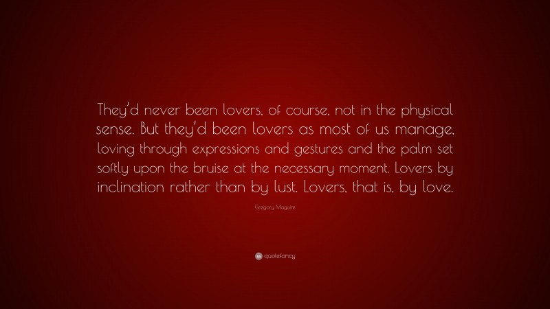 Gregory Maguire Quote: “They’d never been lovers, of course, not in the physical sense. But they’d been lovers as most of us manage, loving through expressions and gestures and the palm set softly upon the bruise at the necessary moment. Lovers by inclination rather than by lust. Lovers, that is, by love.”