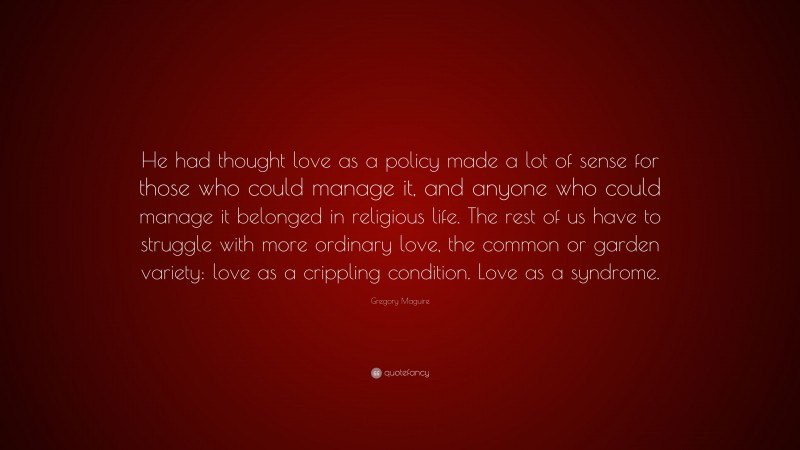 Gregory Maguire Quote: “He had thought love as a policy made a lot of sense for those who could manage it, and anyone who could manage it belonged in religious life. The rest of us have to struggle with more ordinary love, the common or garden variety: love as a crippling condition. Love as a syndrome.”