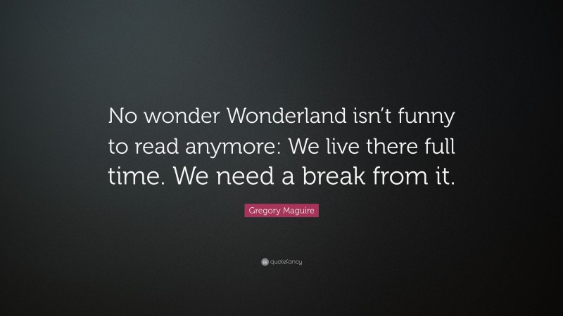 Gregory Maguire Quote: “No wonder Wonderland isn’t funny to read anymore: We live there full time. We need a break from it.”