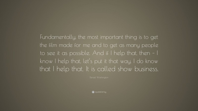 Denzel Washington Quote: “Fundamentally, the most important thing is to get the film made for me and to get as many people to see it as possible. And if I help that, then – I know I help that, let’s put it that way. I do know that I help that. It is called show business.”