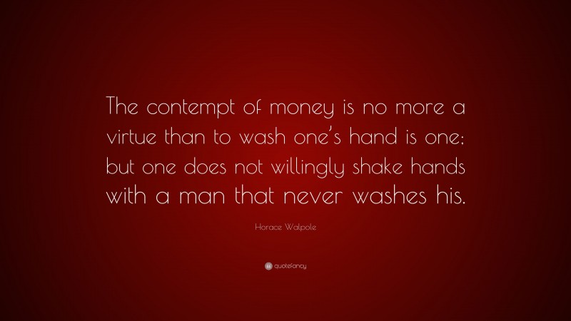 Horace Walpole Quote: “The contempt of money is no more a virtue than to wash one’s hand is one; but one does not willingly shake hands with a man that never washes his.”