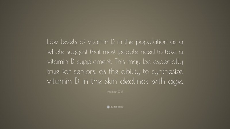 Andrew Weil Quote: “Low levels of vitamin D in the population as a whole suggest that most people need to take a vitamin D supplement. This may be especially true for seniors, as the ability to synthesize vitamin D in the skin declines with age.”
