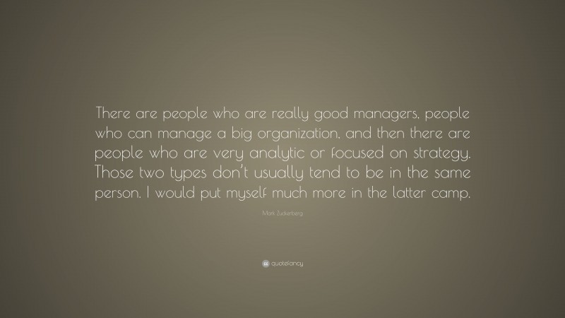 Mark Zuckerberg Quote: “There are people who are really good managers, people who can manage a big organization, and then there are people who are very analytic or focused on strategy. Those two types don’t usually tend to be in the same person. I would put myself much more in the latter camp.”