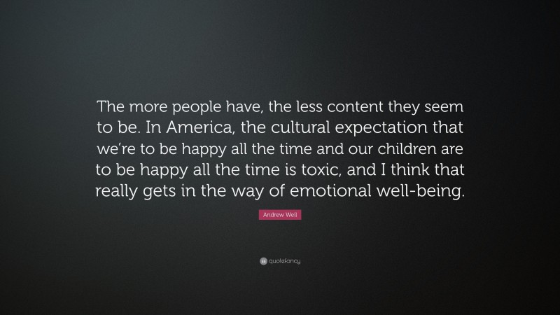 Andrew Weil Quote: “The more people have, the less content they seem to be. In America, the cultural expectation that we’re to be happy all the time and our children are to be happy all the time is toxic, and I think that really gets in the way of emotional well-being.”