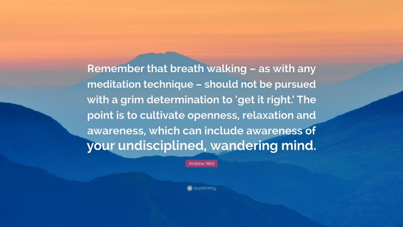 Andrew Weil Quote: “Remember that breath walking – as with any meditation technique – should not be pursued with a grim determination to ‘get it right.’ The point is to cultivate openness, relaxation and awareness, which can include awareness of your undisciplined, wandering mind.”