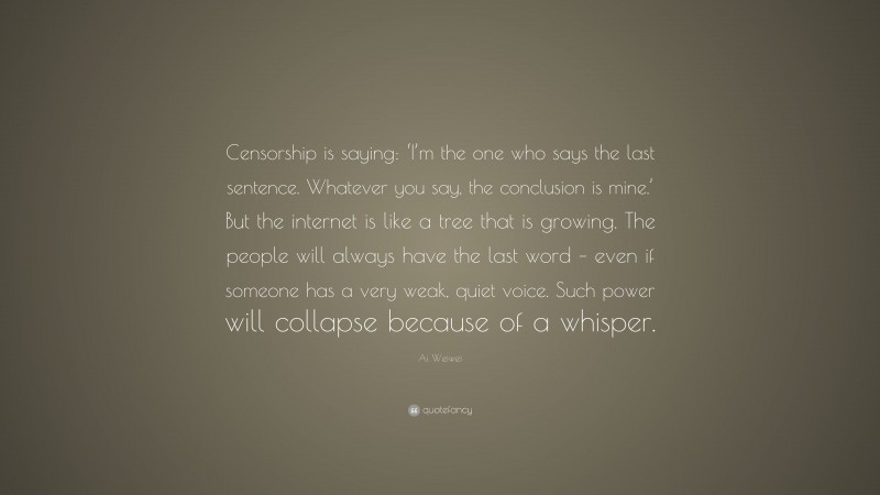 Ai Weiwei Quote: “Censorship is saying: ‘I’m the one who says the last sentence. Whatever you say, the conclusion is mine.’ But the internet is like a tree that is growing. The people will always have the last word – even if someone has a very weak, quiet voice. Such power will collapse because of a whisper.”