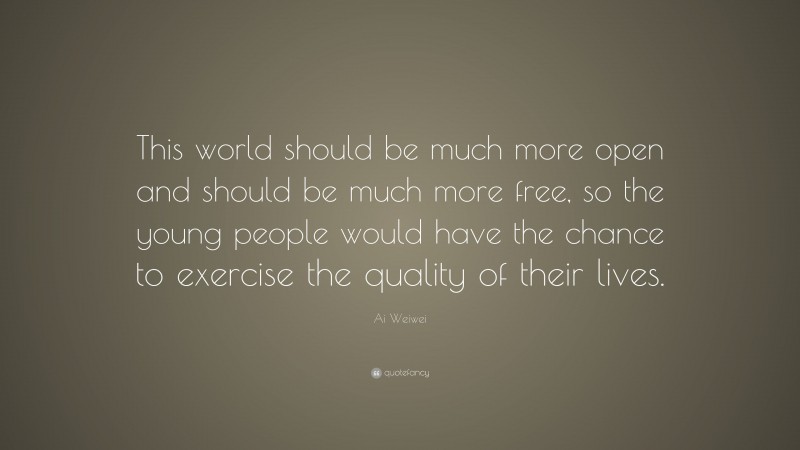 Ai Weiwei Quote: “This world should be much more open and should be much more free, so the young people would have the chance to exercise the quality of their lives.”