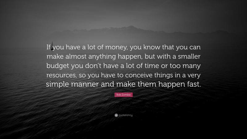 Rob Zombie Quote: “If you have a lot of money, you know that you can make almost anything happen, but with a smaller budget you don’t have a lot of time or too many resources, so you have to conceive things in a very simple manner and make them happen fast.”