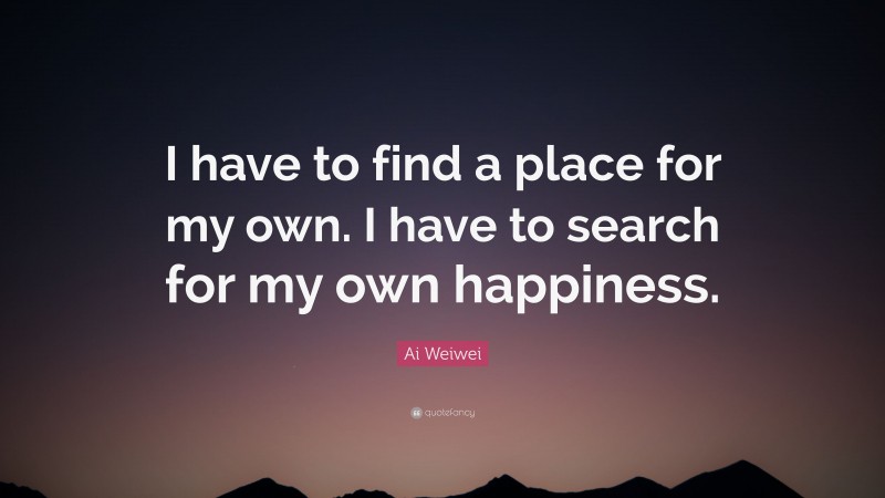 Ai Weiwei Quote: “I have to find a place for my own. I have to search for my own happiness.”