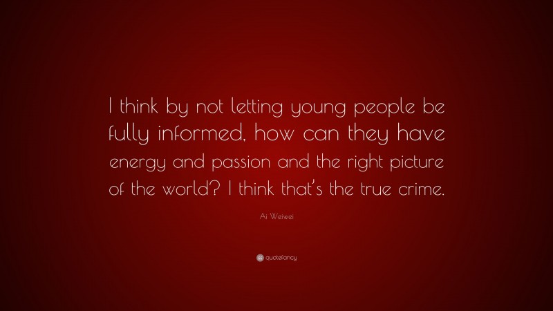 Ai Weiwei Quote: “I think by not letting young people be fully informed, how can they have energy and passion and the right picture of the world? I think that’s the true crime.”