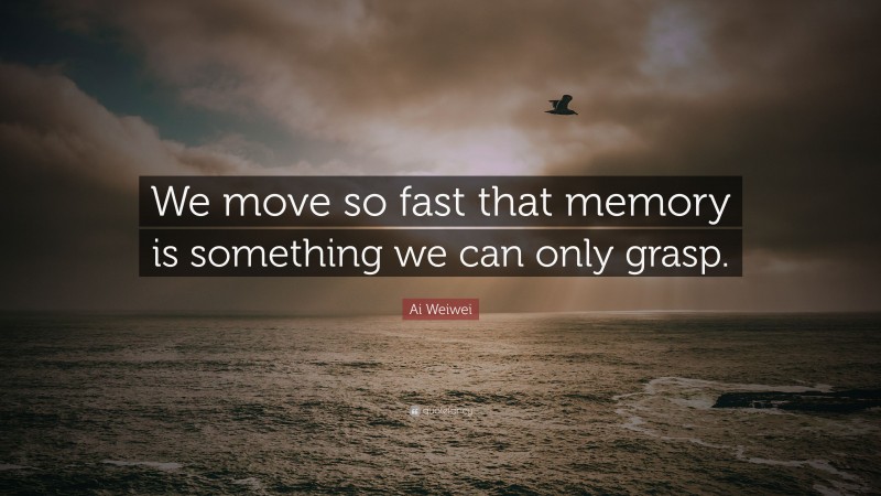 Ai Weiwei Quote: “We move so fast that memory is something we can only grasp.”