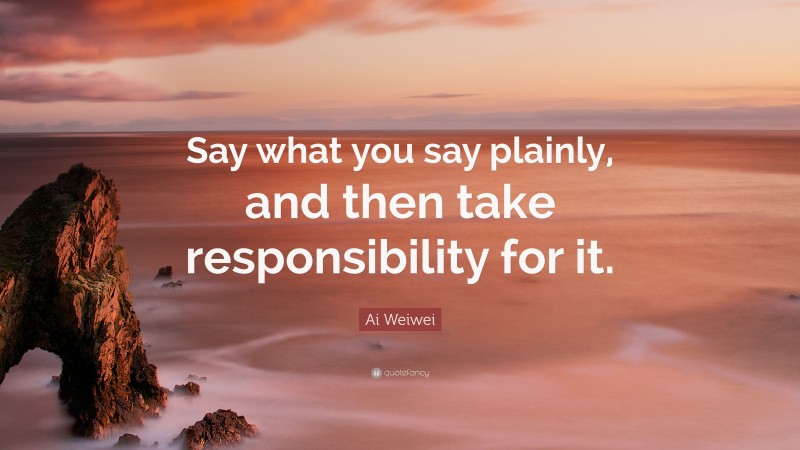 Ai Weiwei Quote: “Say what you say plainly, and then take responsibility for it.”