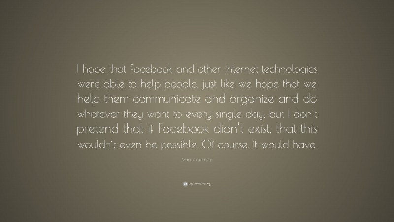 Mark Zuckerberg Quote: “I hope that Facebook and other Internet technologies were able to help people, just like we hope that we help them communicate and organize and do whatever they want to every single day, but I don’t pretend that if Facebook didn’t exist, that this wouldn’t even be possible. Of course, it would have.”