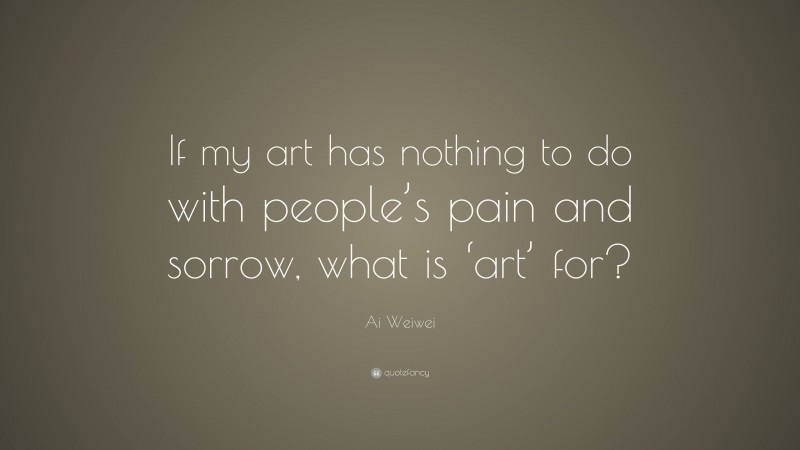 Ai Weiwei Quote: “If my art has nothing to do with people’s pain and sorrow, what is ‘art’ for?”