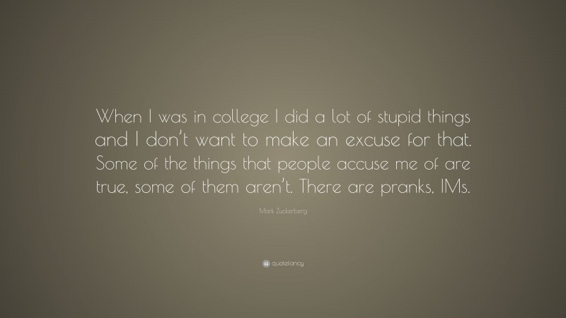 Mark Zuckerberg Quote: “When I was in college I did a lot of stupid things and I don’t want to make an excuse for that. Some of the things that people accuse me of are true, some of them aren’t. There are pranks, IMs.”