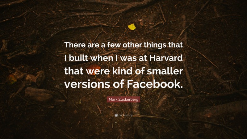 Mark Zuckerberg Quote: “There are a few other things that I built when I was at Harvard that were kind of smaller versions of Facebook.”