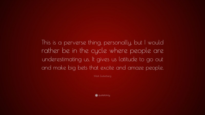 Mark Zuckerberg Quote: “This is a perverse thing, personally, but I would rather be in the cycle where people are underestimating us. It gives us latitude to go out and make big bets that excite and amaze people.”