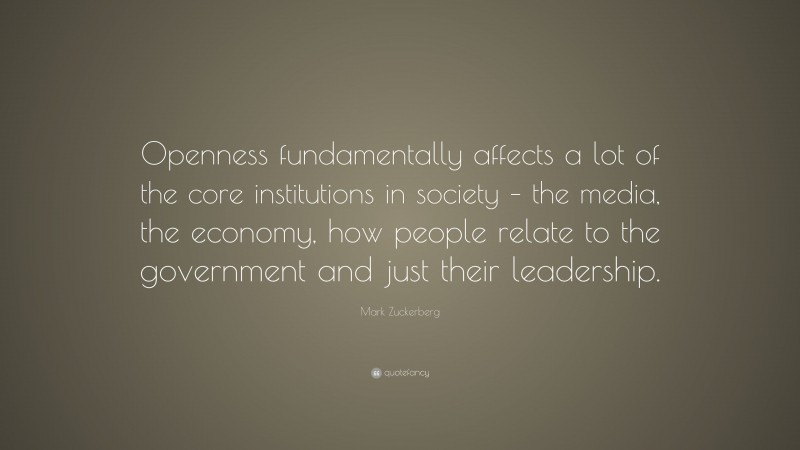 Mark Zuckerberg Quote: “Openness fundamentally affects a lot of the core institutions in society – the media, the economy, how people relate to the government and just their leadership.”