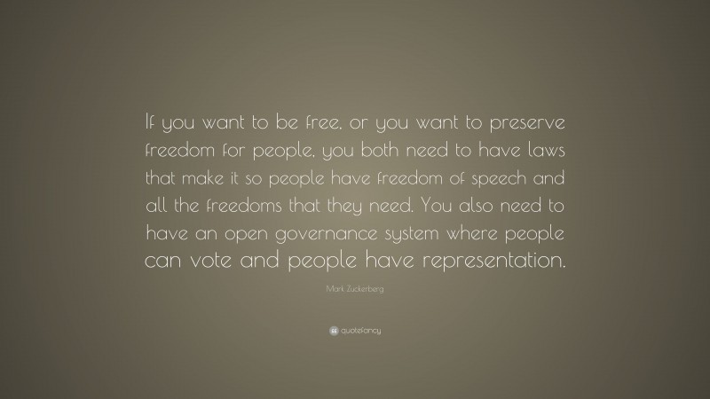 Mark Zuckerberg Quote: “If you want to be free, or you want to preserve freedom for people, you both need to have laws that make it so people have freedom of speech and all the freedoms that they need. You also need to have an open governance system where people can vote and people have representation.”