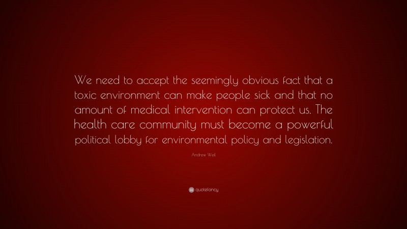Andrew Weil Quote: “We need to accept the seemingly obvious fact that a toxic environment can make people sick and that no amount of medical intervention can protect us. The health care community must become a powerful political lobby for environmental policy and legislation.”