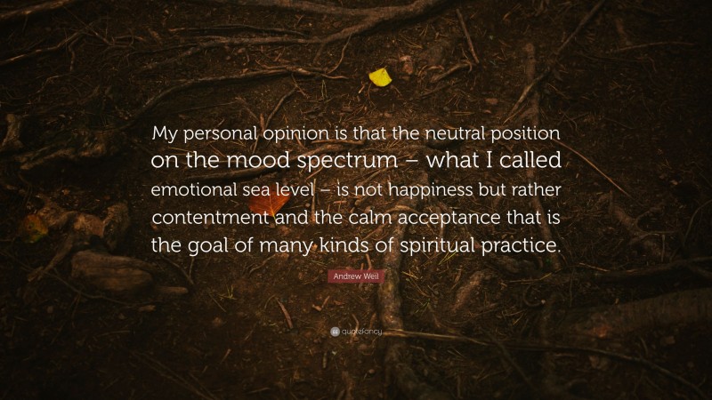Andrew Weil Quote: “My personal opinion is that the neutral position on the mood spectrum – what I called emotional sea level – is not happiness but rather contentment and the calm acceptance that is the goal of many kinds of spiritual practice.”