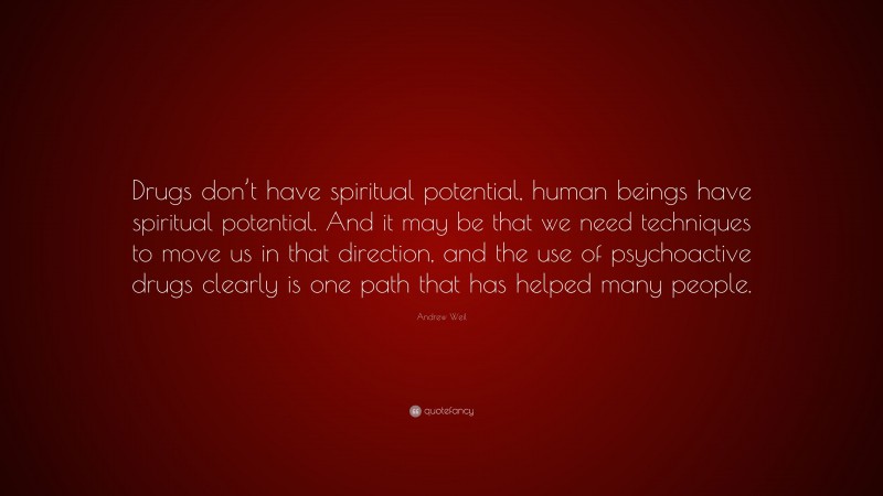 Andrew Weil Quote: “Drugs don’t have spiritual potential, human beings have spiritual potential. And it may be that we need techniques to move us in that direction, and the use of psychoactive drugs clearly is one path that has helped many people.”