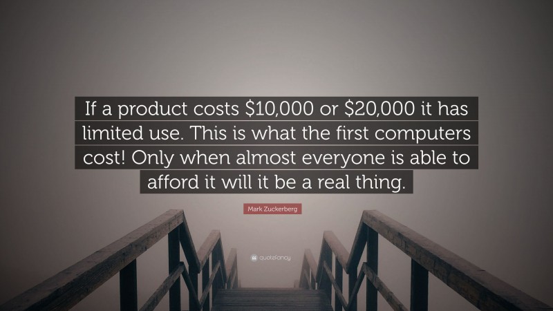 Mark Zuckerberg Quote: “If a product costs $10,000 or $20,000 it has limited use. This is what the first computers cost! Only when almost everyone is able to afford it will it be a real thing.”