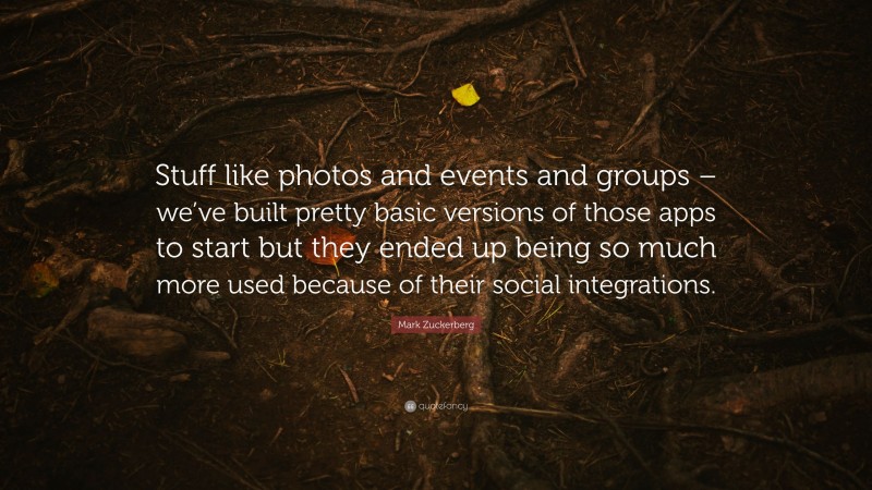 Mark Zuckerberg Quote: “Stuff like photos and events and groups – we’ve built pretty basic versions of those apps to start but they ended up being so much more used because of their social integrations.”