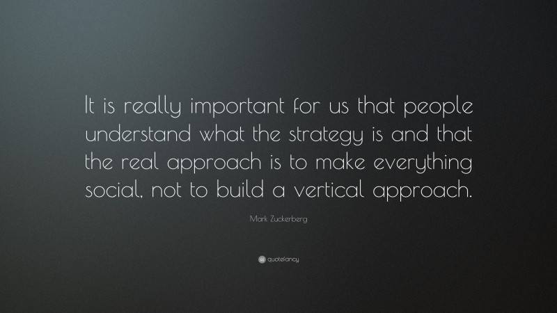 Mark Zuckerberg Quote: “It is really important for us that people understand what the strategy is and that the real approach is to make everything social, not to build a vertical approach.”
