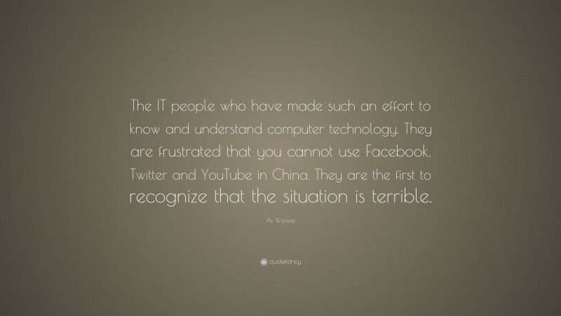 Ai Weiwei Quote: “The IT people who have made such an effort to know and understand computer technology. They are frustrated that you cannot use Facebook, Twitter and YouTube in China. They are the first to recognize that the situation is terrible.”