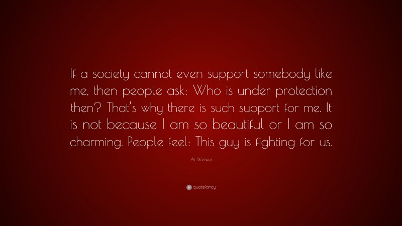 Ai Weiwei Quote: “If a society cannot even support somebody like me, then people ask: Who is under protection then? That’s why there is such support for me. It is not because I am so beautiful or I am so charming. People feel: This guy is fighting for us.”