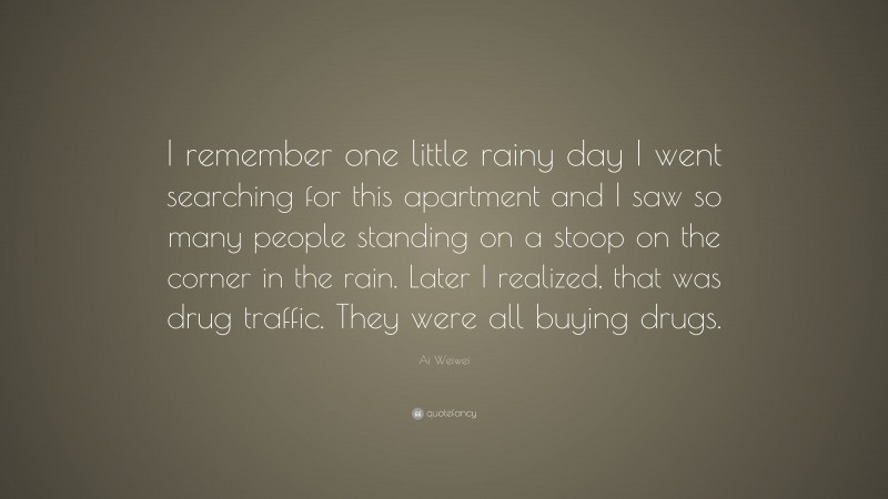 Ai Weiwei Quote: “I remember one little rainy day I went searching for this apartment and I saw so many people standing on a stoop on the corner in the rain. Later I realized, that was drug traffic. They were all buying drugs.”