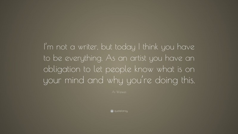 Ai Weiwei Quote: “I’m not a writer, but today I think you have to be everything. As an artist you have an obligation to let people know what is on your mind and why you’re doing this.”