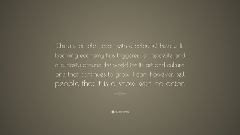 Ai Weiwei Quote: “China is an old nation with a colourful history. Its booming economy has triggered an appetite and a curiosity around the world for its art and culture, one that continues to grow. I can, however, tell people that it is a show with no actor.”
