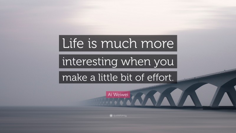 Ai Weiwei Quote: “Life is much more interesting when you make a little bit of effort.”