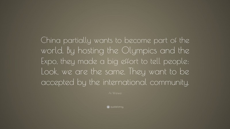 Ai Weiwei Quote: “China partially wants to become part of the world. By hosting the Olympics and the Expo, they made a big effort to tell people: Look, we are the same. They want to be accepted by the international community.”
